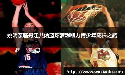 姚明亲临丹江共话篮球梦想助力青少年成长之路