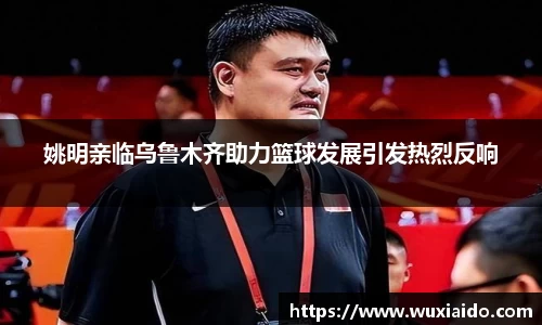 姚明亲临乌鲁木齐助力篮球发展引发热烈反响